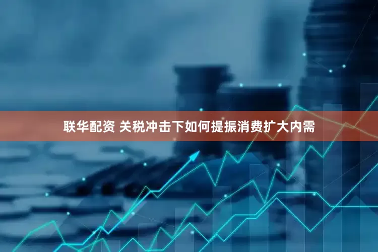 联华配资 关税冲击下如何提振消费扩大内需