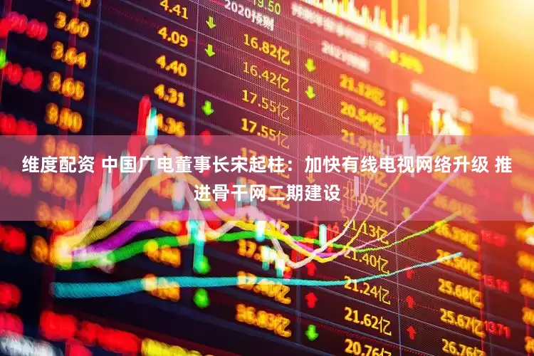 维度配资 中国广电董事长宋起柱：加快有线电视网络升级 推进骨干网二期建设
