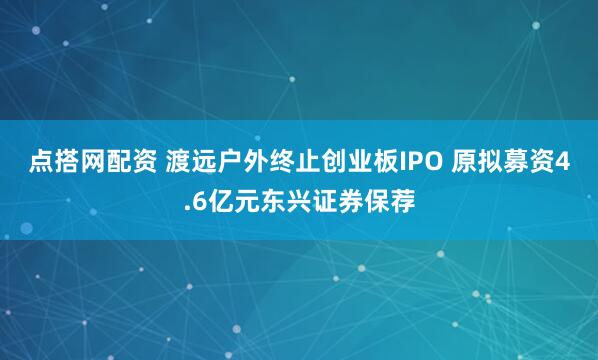 点搭网配资 渡远户外终止创业板IPO 原拟募资4.6亿元东兴证券保荐