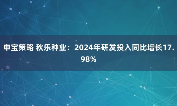 申宝策略 秋乐种业：2024年研发投入同比增长17.98%
