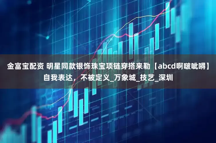 金富宝配资 明星同款银饰珠宝项链穿搭来勒【abcd啊啵呲嘚】自我表达，不被定义_万象城_技艺_深圳