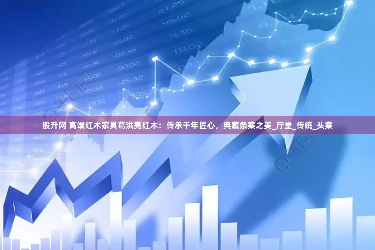 股升网 高端红木家具葛洪亮红木：传承千年匠心，典藏条案之美_厅堂_传统_头案
