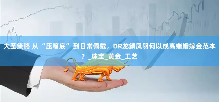 大圣策略 从 “压箱底” 到日常佩戴，DR龙鳞凤羽何以成高端婚嫁金范本？_珠宝_黄金_工艺
