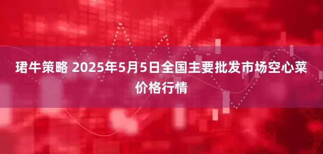 珺牛策略 2025年5月5日全国主要批发市场空心菜价格行情