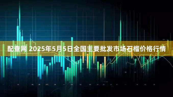 配查网 2025年5月5日全国主要批发市场石榴价格行情