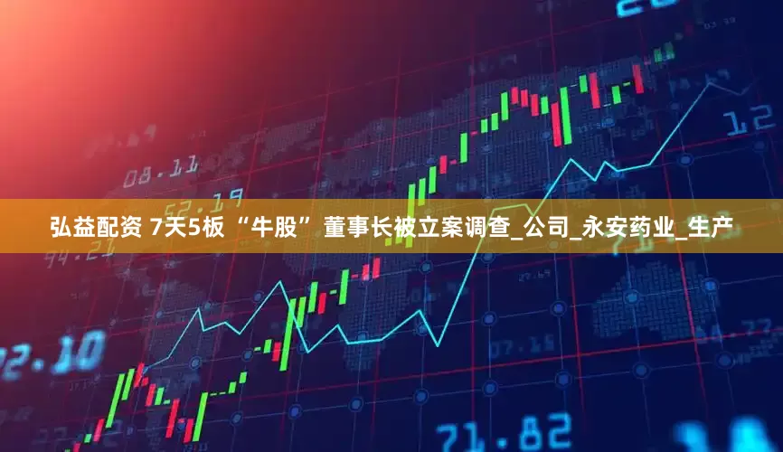 弘益配资 7天5板 “牛股” 董事长被立案调查_公司_永安药业_生产