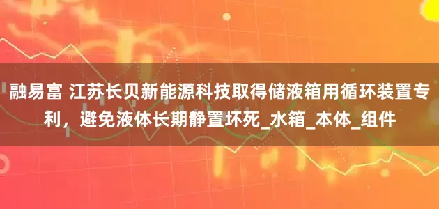 融易富 江苏长贝新能源科技取得储液箱用循环装置专利，避免液体长期静置坏死_水箱_本体_组件