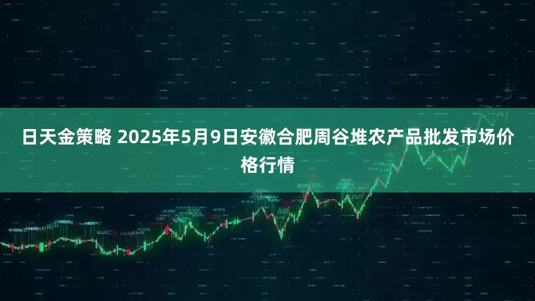日天金策略 2025年5月9日安徽合肥周谷堆农产品批发市场价格行情