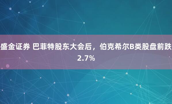 盛金证券 巴菲特股东大会后，伯克希尔B类股盘前跌2.7%