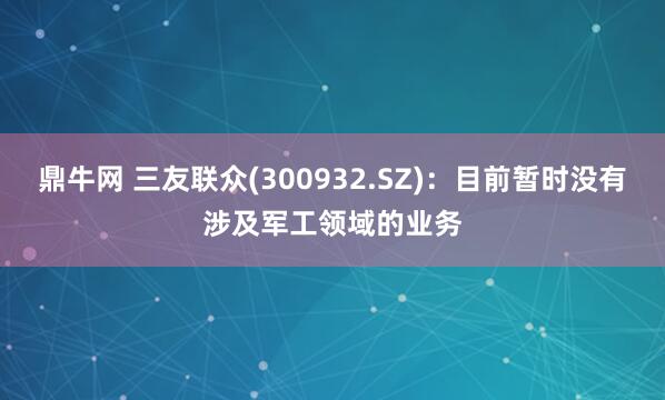 鼎牛网 三友联众(300932.SZ)：目前暂时没有涉及军工领域的业务