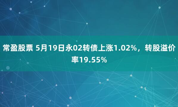 常盈股票 5月19日永02转债上涨1.02%，转股溢价率19.55%