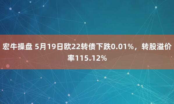 宏牛操盘 5月19日欧22转债下跌0.01%，转股溢价率115.12%