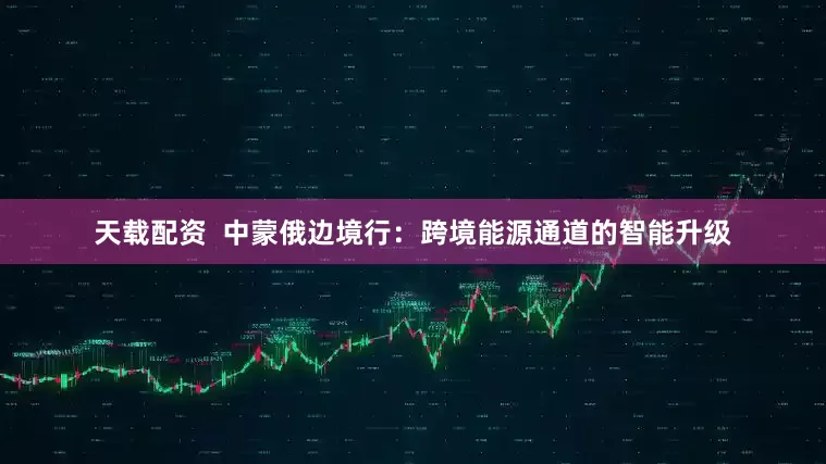 天载配资  中蒙俄边境行：跨境能源通道的智能升级