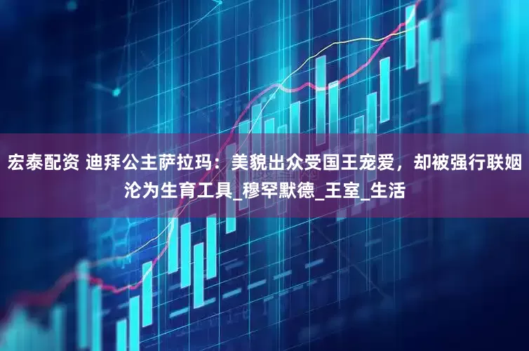 宏泰配资 迪拜公主萨拉玛：美貌出众受国王宠爱，却被强行联姻沦为生育工具_穆罕默德_王室_生活