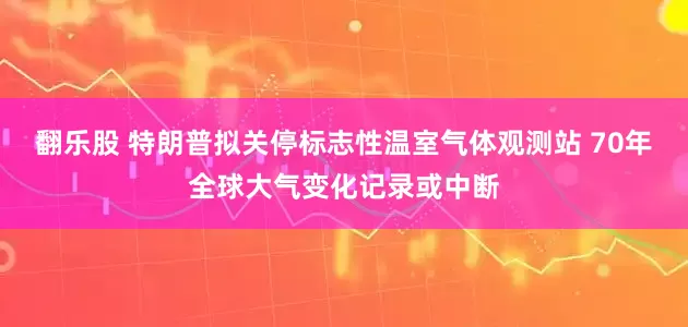 翻乐股 特朗普拟关停标志性温室气体观测站 70年全球大气变化记录或中断