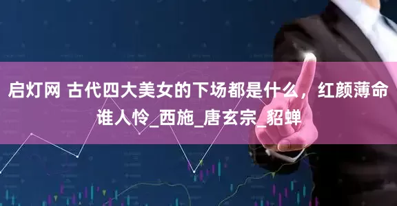 启灯网 古代四大美女的下场都是什么，红颜薄命谁人怜_西施_唐玄宗_貂蝉
