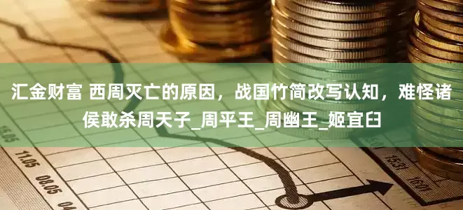 汇金财富 西周灭亡的原因，战国竹简改写认知，难怪诸侯敢杀周天子_周平王_周幽王_姬宜臼