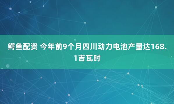 鳄鱼配资 今年前9个月四川动力电池产量达168.1吉瓦时