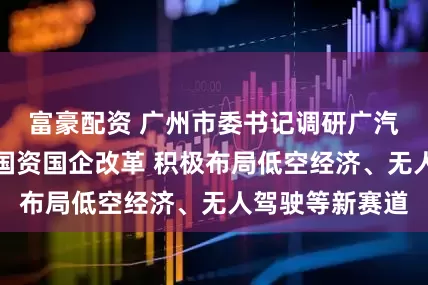 富豪配资 广州市委书记调研广汽集团：要深化国资国企改革 积极布局低空经济、无人驾驶等新赛道