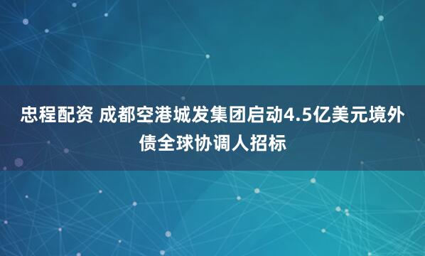 忠程配资 成都空港城发集团启动4.5亿美元境外债全球协调人招标