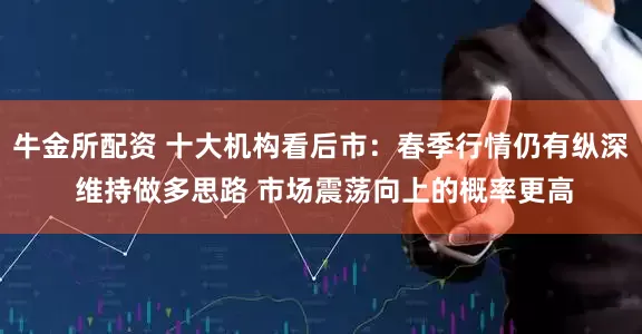牛金所配资 十大机构看后市：春季行情仍有纵深 维持做多思路 市场震荡向上的概率更高