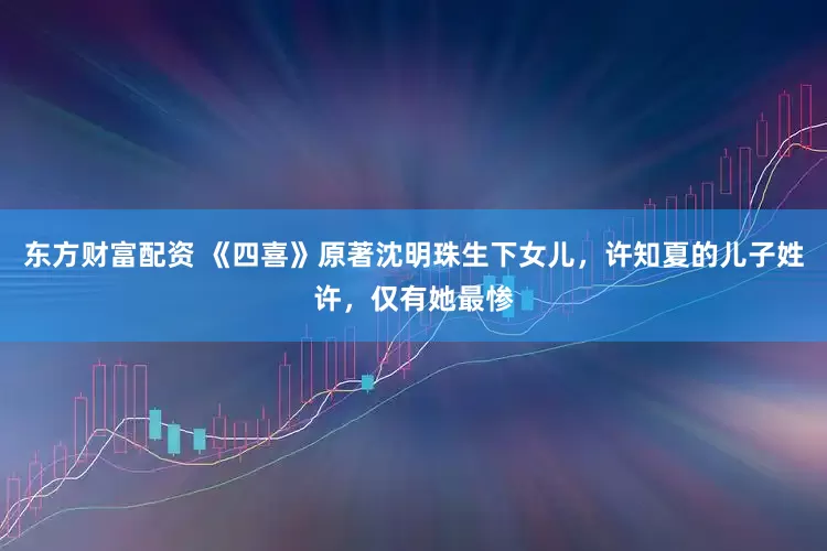 东方财富配资 《四喜》原著沈明珠生下女儿，许知夏的儿子姓许，仅有她最惨