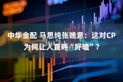 中华金配 马思纯张晚意:这对CP为何让人直呼“好嗑”?