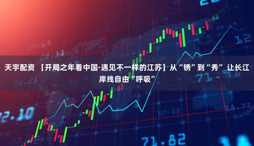 天宇配资 【开局之年看中国·遇见不一样的江苏】从“锈”到“秀” 让长江岸线自由“呼吸”