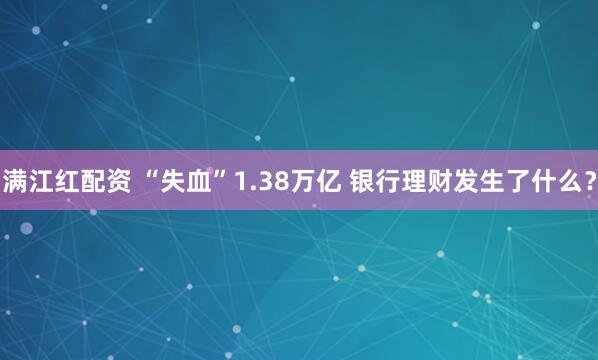 满江红配资 “失血”1.38万亿 银行理财发生了什么？