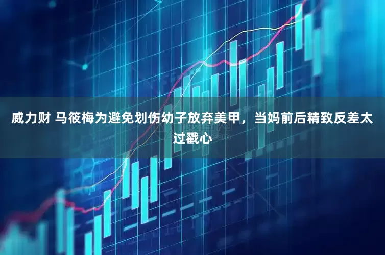 威力财 马筱梅为避免划伤幼子放弃美甲，当妈前后精致反差太过戳心